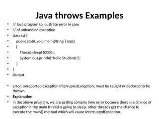 Java throws Examples
• // Java program to illustrate error in case
• // of unhandled exception
• class tst {
• public static void main(String[] args)
• {
• Thread.sleep(10000);
• System.out.println("Hello Students");
• }
• }
• Output
• error: unreported exception InterruptedException; must be caught or declared to be
thrown
• Explanation
• In the above program, we are getting compile time error because there is a chance of
exception if the main thread is going to sleep, other threads get the chance to
execute the main() method which will cause InterruptedException.
 