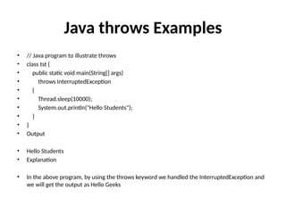 Java throws Examples
• // Java program to illustrate throws
• class tst {
• public static void main(String[] args)
• throws InterruptedException
• {
• Thread.sleep(10000);
• System.out.println("Hello Students");
• }
• }
• Output
• Hello Students
• Explanation
• In the above program, by using the throws keyword we handled the InterruptedException and
we will get the output as Hello Geeks
 