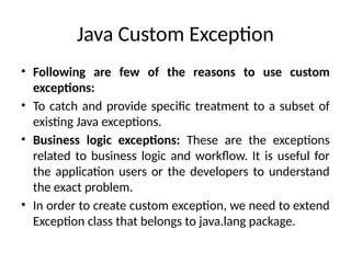 Java Custom Exception
• Following are few of the reasons to use custom
exceptions:
• To catch and provide specific treatment to a subset of
existing Java exceptions.
• Business logic exceptions: These are the exceptions
related to business logic and workflow. It is useful for
the application users or the developers to understand
the exact problem.
• In order to create custom exception, we need to extend
Exception class that belongs to java.lang package.
 