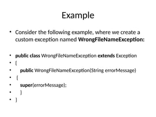 Example
• Consider the following example, where we create a
custom exception named WrongFileNameException:
• public class WrongFileNameException extends Exception
• {
• public WrongFileNameException(String errorMessage)
• {
• super(errorMessage);
• }
• }
 