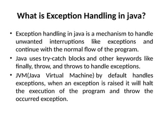What is Exception Handling in java?
• Exception handling in java is a mechanism to handle
unwanted interruptions like exceptions and
continue with the normal flow of the program.
• Java uses try-catch blocks and other keywords like
finally, throw, and throws to handle exceptions.
• JVM(Java Virtual Machine) by default handles
exceptions, when an exception is raised it will halt
the execution of the program and throw the
occurred exception.
 