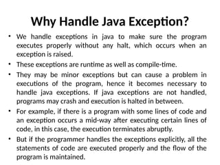 Why Handle Java Exception?
• We handle exceptions in java to make sure the program
executes properly without any halt, which occurs when an
exception is raised.
• These exceptions are runtime as well as compile-time.
• They may be minor exceptions but can cause a problem in
executions of the program, hence it becomes necessary to
handle java exceptions. If java exceptions are not handled,
programs may crash and execution is halted in between.
• For example, if there is a program with some lines of code and
an exception occurs a mid-way after executing certain lines of
code, in this case, the execution terminates abruptly.
• But if the programmer handles the exceptions explicitly, all the
statements of code are executed properly and the flow of the
program is maintained.
 