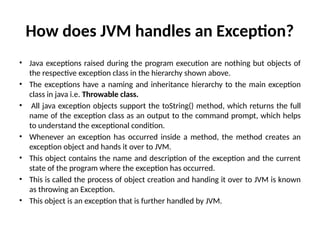 How does JVM handles an Exception?
• Java exceptions raised during the program execution are nothing but objects of
the respective exception class in the hierarchy shown above.
• The exceptions have a naming and inheritance hierarchy to the main exception
class in java i.e. Throwable class.
• All java exception objects support the toString() method, which returns the full
name of the exception class as an output to the command prompt, which helps
to understand the exceptional condition.
• Whenever an exception has occurred inside a method, the method creates an
exception object and hands it over to JVM.
• This object contains the name and description of the exception and the current
state of the program where the exception has occurred.
• This is called the process of object creation and handing it over to JVM is known
as throwing an Exception.
• This object is an exception that is further handled by JVM.
 