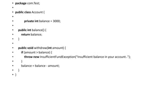 • package com.Test;
•
• public class Account {
•
• private int balance = 3000;
•
• public int balance() {
• return balance;
• }
•
• public void withdraw(int amount) {
• if (amount > balance) {
• throw new InsufficientFundException("Insufficient balance in your account..");
• }
• balance = balance - amount;
• }
• }
 