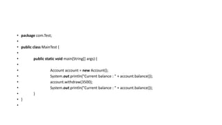 • package com.Test;
•
• public class MainTest {
•
• public static void main(String[] args) {
•
• Account account = new Account();
• System.out.println("Current balance : " + account.balance());
• account.withdraw(3500);
• System.out.println("Current balance : " + account.balance());
• }
• }
•
 