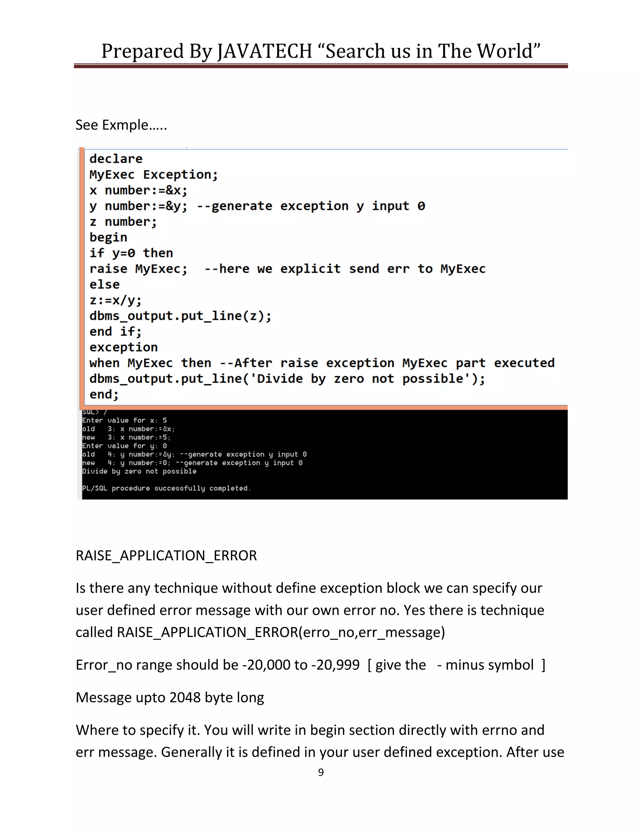 Prepared By JAVATECH “Search us in The World”
9
See Exmple…..
RAISE_APPLICATION_ERROR
Is there any technique without define exception block we can specify our
user defined error message with our own error no. Yes there is technique
called RAISE_APPLICATION_ERROR(erro_no,err_message)
Error_no range should be -20,000 to -20,999 [ give the - minus symbol ]
Message upto 2048 byte long
Where to specify it. You will write in begin section directly with errno and
err message. Generally it is defined in your user defined exception. After use
 