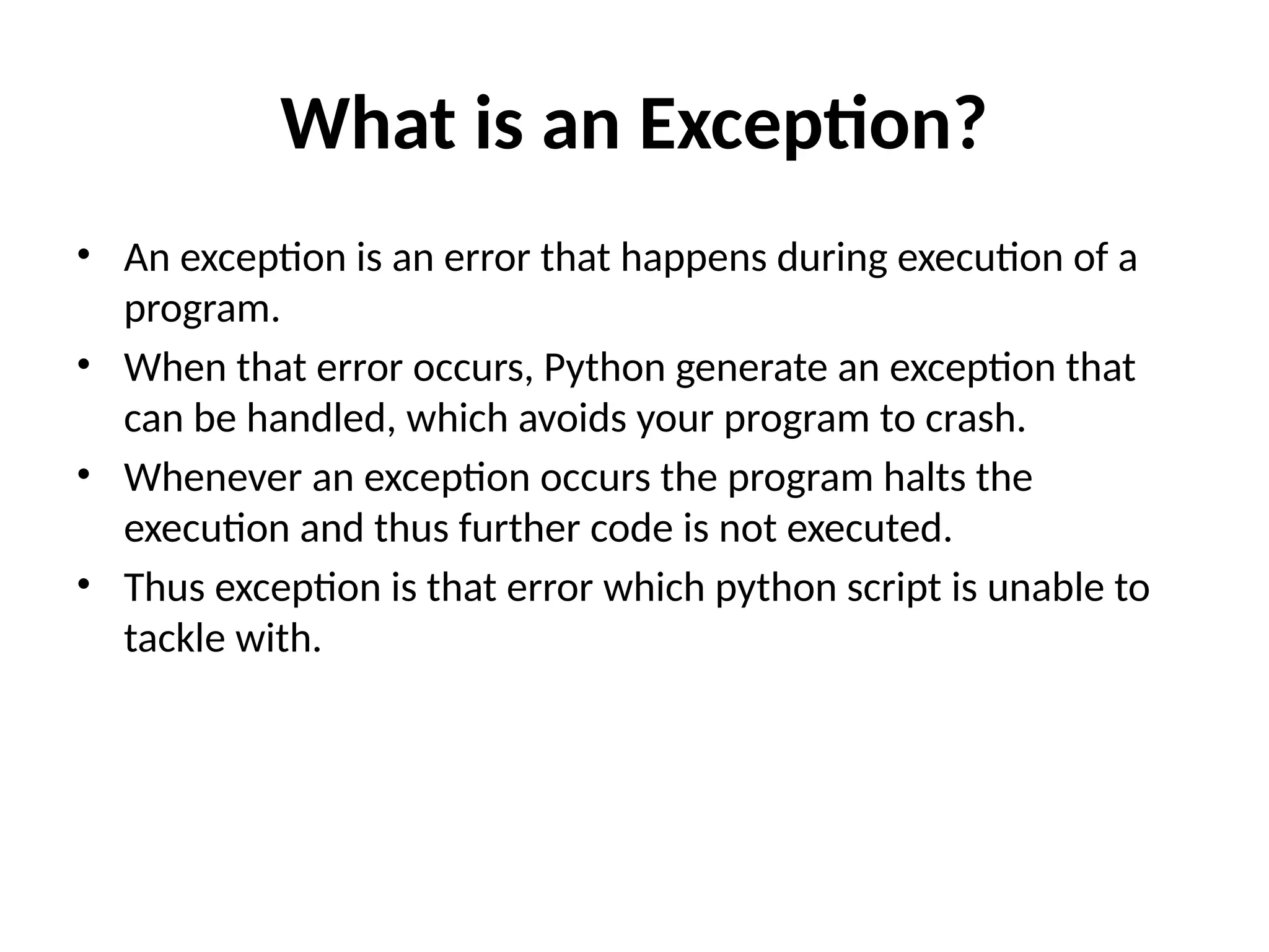 What is an Exception? • An exception is an error that happens during execution of a program. • When that error occurs, Python generate an exception that can be handled, which avoids your program to crash. • Whenever an exception occurs the program halts the execution and thus further code is not executed. • Thus exception is that error which python script is unable to tackle with. 