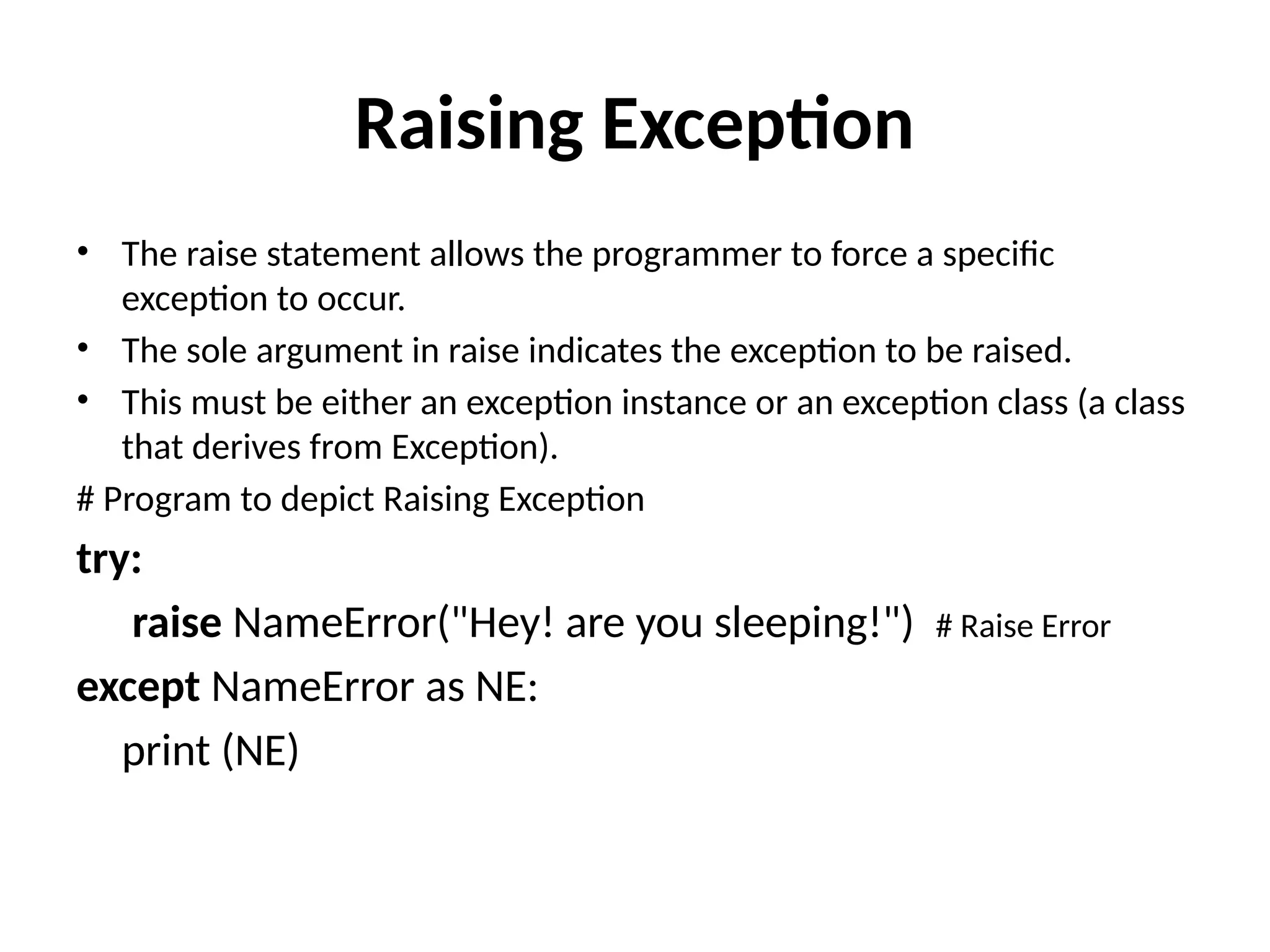 Raising Exception • The raise statement allows the programmer to force a specific exception to occur. • The sole argument in raise indicates the exception to be raised. • This must be either an exception instance or an exception class (a class that derives from Exception). # Program to depict Raising Exception try: raise NameError("Hey! are you sleeping!") # Raise Error except NameError as NE: print (NE) 
