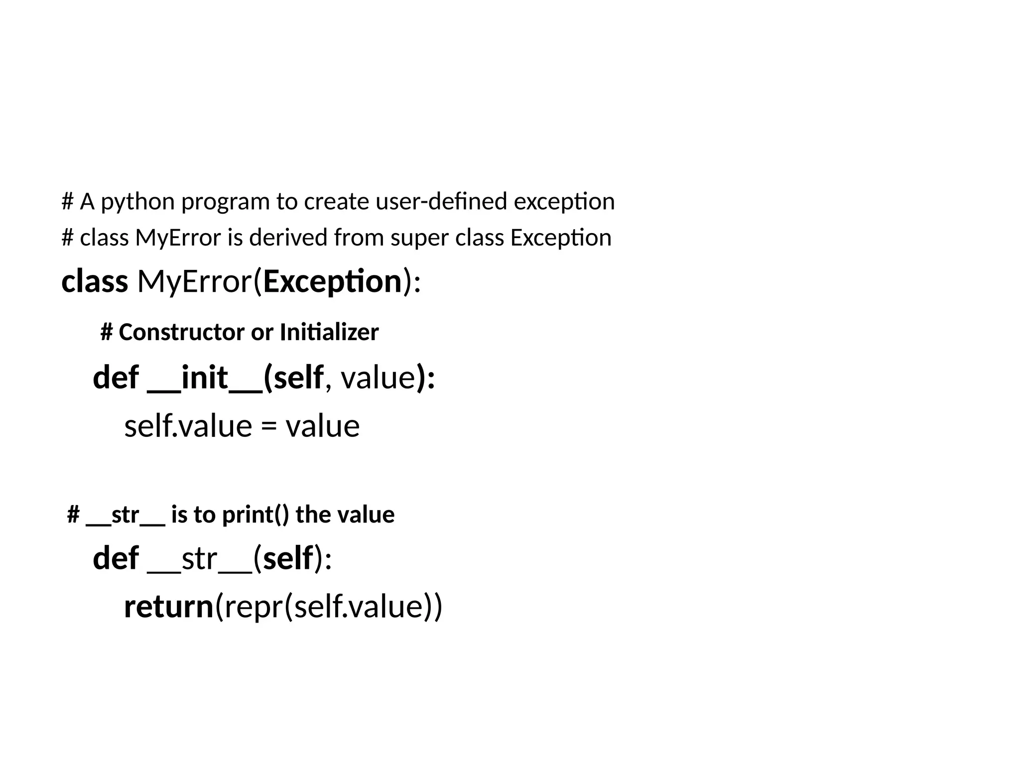 # A python program to create user-defined exception # class MyError is derived from super class Exception class MyError(Exception): # Constructor or Initializer def __init__(self, value): self.value = value # __str__ is to print() the value def __str__(self): return(repr(self.value)) 
