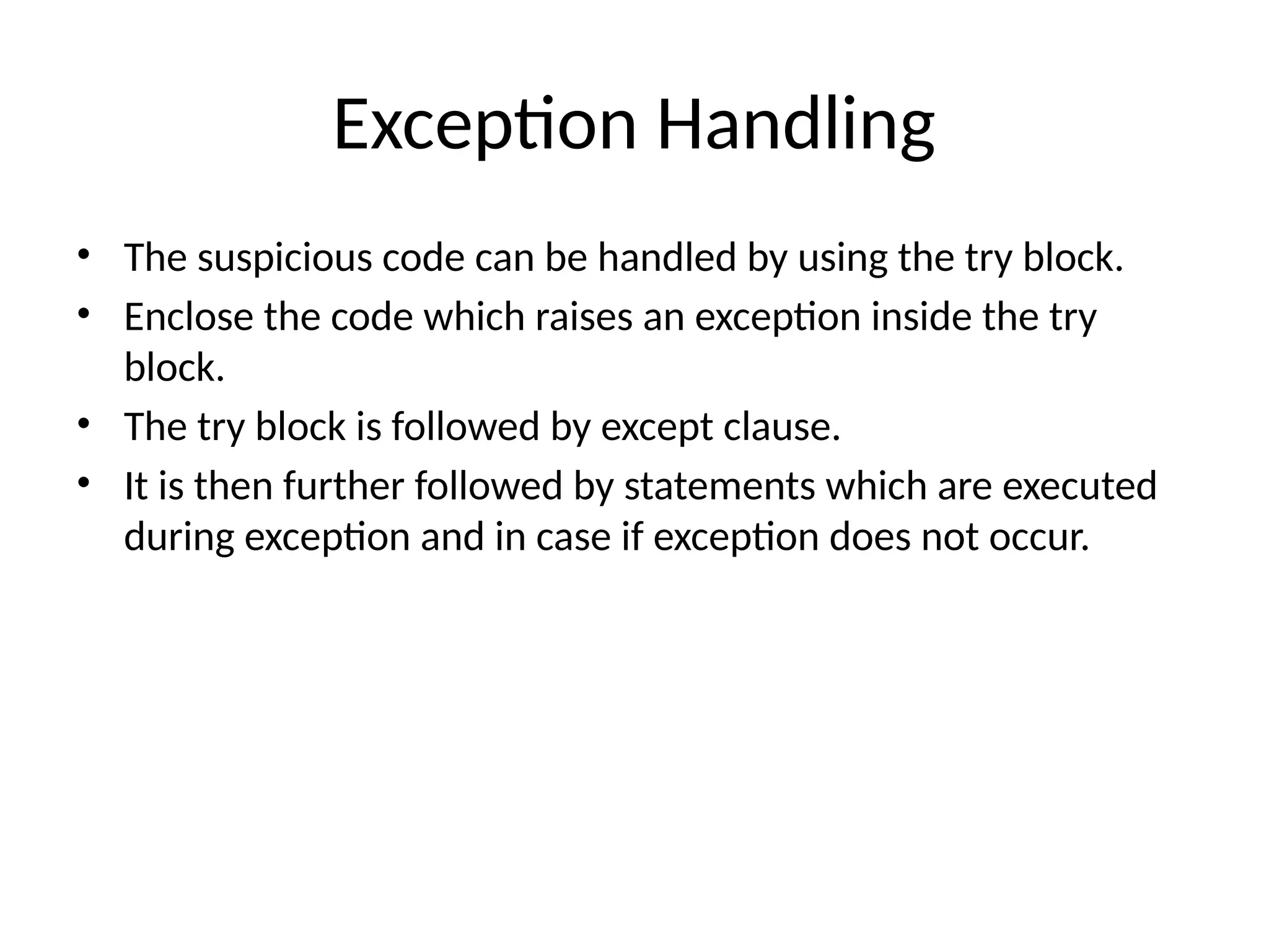 Exception Handling • The suspicious code can be handled by using the try block. • Enclose the code which raises an exception inside the try block. • The try block is followed by except clause. • It is then further followed by statements which are executed during exception and in case if exception does not occur. 