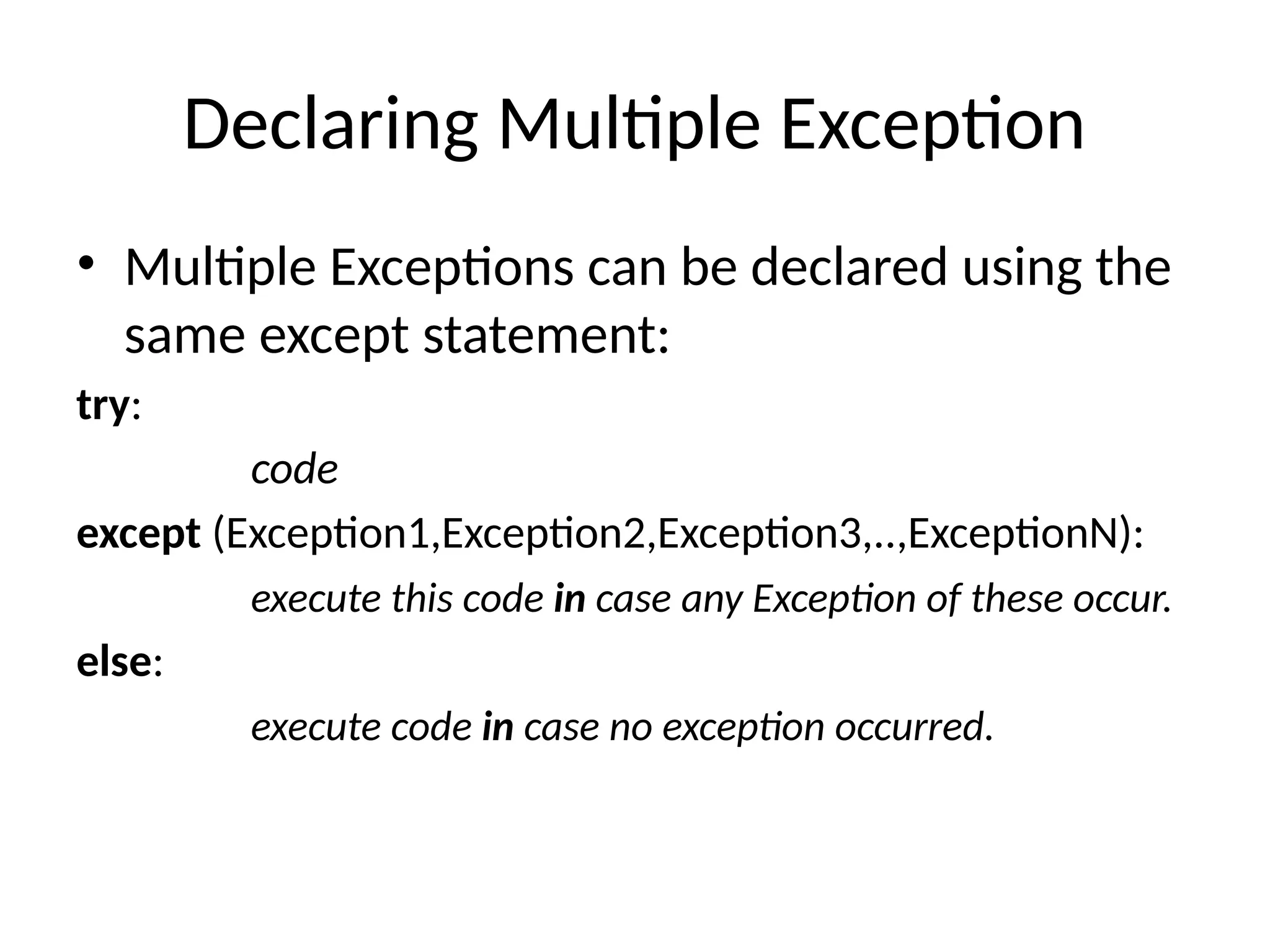 Declaring Multiple Exception • Multiple Exceptions can be declared using the same except statement: try: code except (Exception1,Exception2,Exception3,..,ExceptionN): execute this code in case any Exception of these occur. else: execute code in case no exception occurred. 