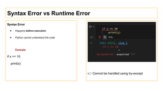 Syntax Error vs Runtime Error
Syntax Error
● Happens before execution
● Python cannot understand the code
Example
if x == 10
print(x)
👉 Cannot be handled using try-except
 