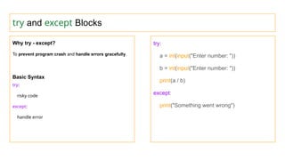 try and except Blocks
Why try - except?
To prevent program crash and handle errors gracefully.
Basic Syntax
try:
risky code
except:
handle error
try:
a = int(input("Enter number: "))
b = int(input("Enter number: "))
print(a / b)
except:
print("Something went wrong")
 