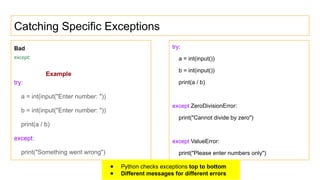 Catching Specific Exceptions
Bad
except:
Example
try:
a = int(input("Enter number: "))
b = int(input("Enter number: "))
print(a / b)
except:
print("Something went wrong")
try:
a = int(input())
b = int(input())
print(a / b)
except ZeroDivisionError:
print("Cannot divide by zero")
except ValueError:
print("Please enter numbers only")
● Python checks exceptions top to bottom
● Different messages for different errors
 