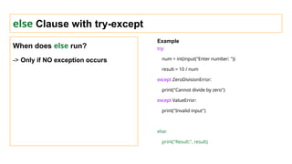 else Clause with try-except
When does else run?
-> Only if NO exception occurs
Example
try:
num = int(input("Enter number: "))
result = 10 / num
except ZeroDivisionError:
print("Cannot divide by zero")
except ValueError:
print("Invalid input")
else:
print("Result:", result)
 
