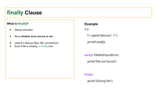 finally Clause
What is finally?
● Always executes
● Runs whether error occurs or not
● Used for cleanup (files, DB, connections)
● Even if file is missing → finally runs
Example
try:
f = open("data.txt", "r")
print(f.read())
except FileNotFoundError:
print("File not found")
finally:
print("Closing file")
 