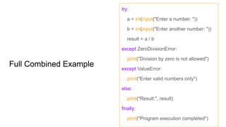 Full Combined Example
try:
a = int(input("Enter a number: "))
b = int(input("Enter another number: "))
result = a / b
except ZeroDivisionError:
print("Division by zero is not allowed")
except ValueError:
print("Enter valid numbers only")
else:
print("Result:", result)
finally:
print("Program execution completed")
 