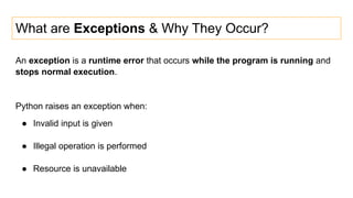 What are Exceptions & Why They Occur?
An exception is a runtime error that occurs while the program is running and
stops normal execution.
Python raises an exception when:
● Invalid input is given
● Illegal operation is performed
● Resource is unavailable
 