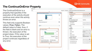 14
The ContinueOnError is a
property that specifies if the
execution of the activity should
continue even when the activity
throws an error.
This field only supports Boolean
values (True, False). The
default value is False, thus, if
the field is blank and an error is
thrown, the execution of the
project stops. If the value is set
to True, the execution of the
project continues regardless of
any error.
The ContinueOnError Property
 