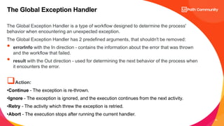 16
The Global Exception Handler is a type of workflow designed to determine the process'
behavior when encountering an unexpected exception.
The Global Exception Handler has 2 predefined arguments, that shouldn't be removed:
• errorInfo with the In direction - contains the information about the error that was thrown
and the workflow that failed.
• result with the Out direction - used for determining the next behavior of the process when
it encounters the error.
Action:
•Continue - The exception is re-thrown.
•Ignore - The exception is ignored, and the execution continues from the next activity.
•Retry - The activity which threw the exception is retried.
•Abort - The execution stops after running the current handler.
The Global Exception Handler
 