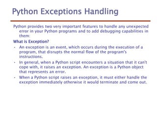 Python Exceptions Handling
Python provides two very important features to handle any unexpected
error in your Python programs and to add debugging capabilities in
them:
What is Exception?
• An exception is an event, which occurs during the execution of a
program, that disrupts the normal flow of the program's
instructions.
• In general, when a Python script encounters a situation that it can't
cope with, it raises an exception. An exception is a Python object
that represents an error.
• When a Python script raises an exception, it must either handle the
exception immediately otherwise it would terminate and come out.
 