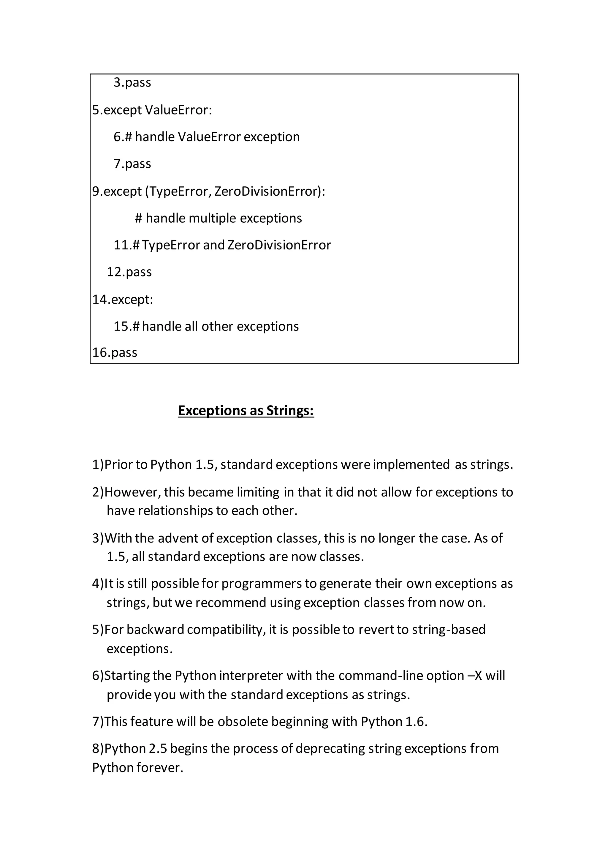 3.pass
5.except ValueError:
6.# handle ValueError exception
7.pass
9.except (TypeError, ZeroDivisionError):
# handle multiple exceptions
11.#TypeError and ZeroDivisionError
12.pass
14.except:
15.#handle all other exceptions
16.pass
Exceptions as Strings:
1)Prior to Python 1.5, standard exceptions wereimplemented as strings.
2)However, this became limiting in that it did not allow for exceptions to
have relationships to each other.
3)With the advent of exception classes, this is no longer the case. As of
1.5, all standard exceptions are now classes.
4)Itis still possiblefor programmers to generate their own exceptions as
strings, butwe recommend using exception classes from now on.
5)For backward compatibility, it is possibleto revertto string-based
exceptions.
6)Starting the Python interpreter with the command-line option –X will
provideyou with the standard exceptions as strings.
7)This feature will be obsolete beginning with Python 1.6.
8)Python 2.5 begins the process of deprecating string exceptions from
Python forever.
 