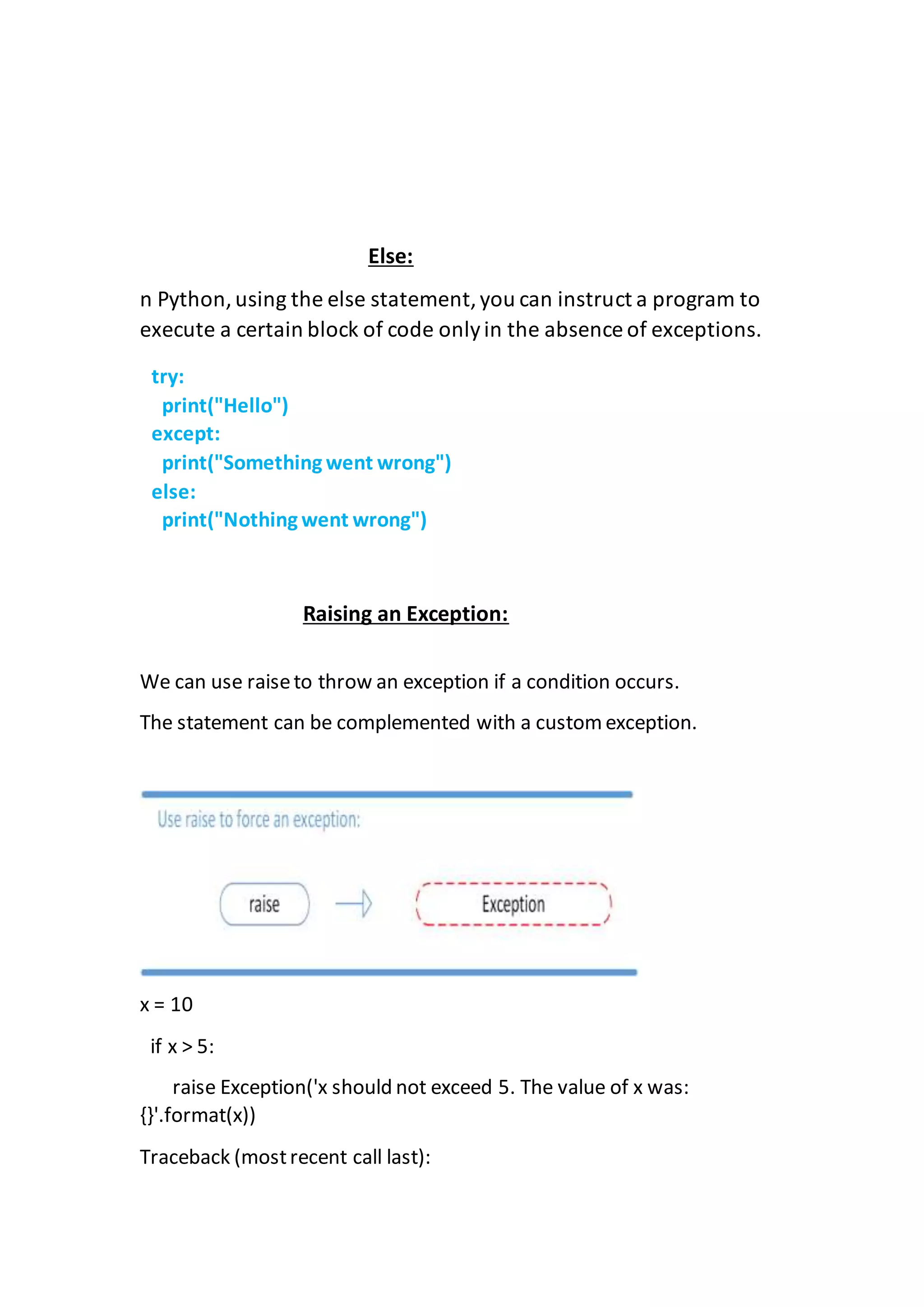 Else:
n Python,using the else statement,you can instruct a program to
execute a certain block of code onlyin the absence of exceptions.
Raising an Exception:
We can use raiseto throw an exception if a condition occurs.
The statement can be complemented with a custom exception.
x = 10
if x > 5:
raise Exception('x should not exceed 5. The value of x was:
{}'.format(x))
Traceback (mostrecent call last):
try:
print("Hello")
except:
print("Something went wrong")
else:
print("Nothing went wrong")
 
