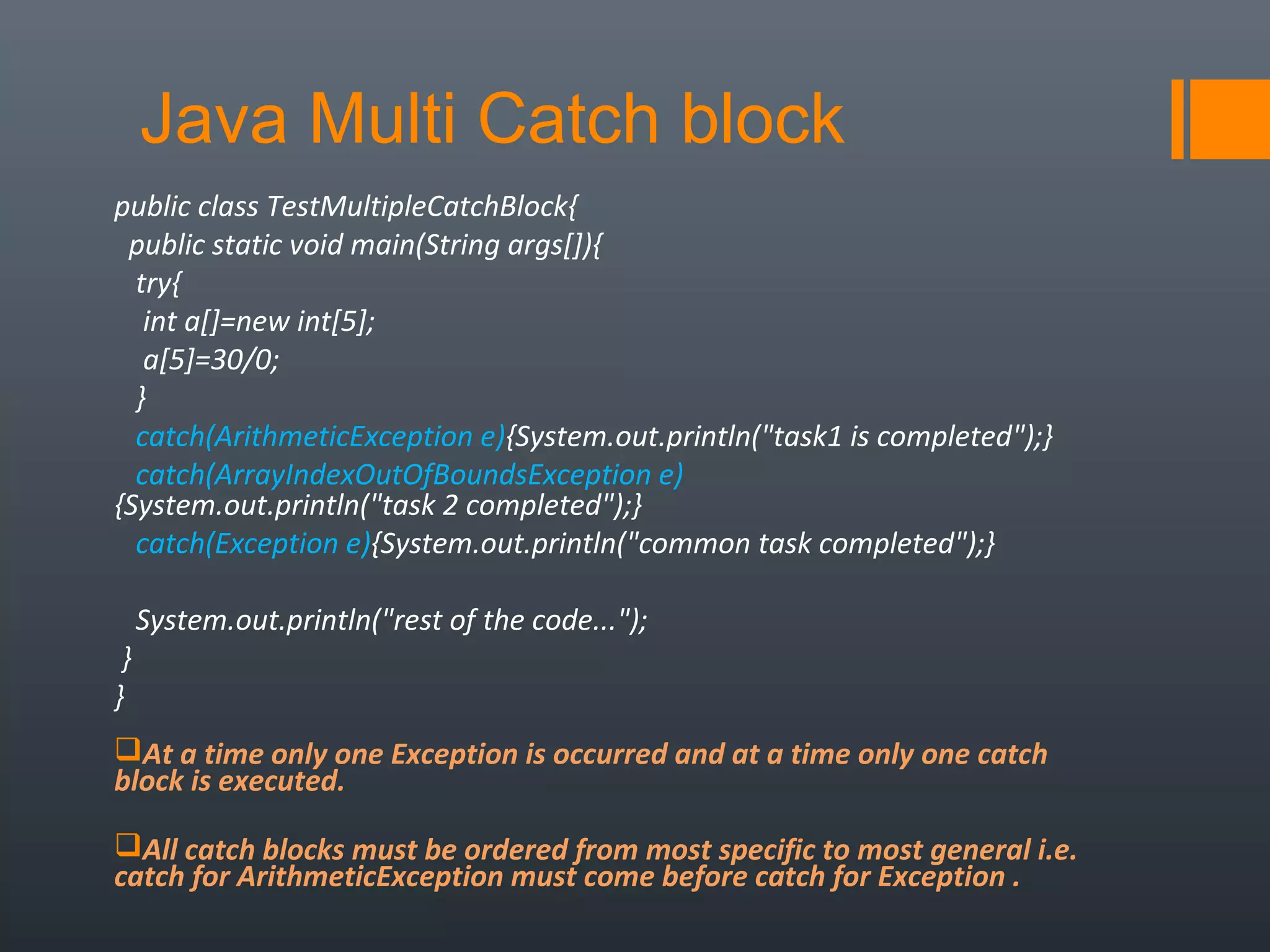 public class TestMultipleCatchBlock{  
  public static void main(String args[]){  
   try{  
    int a[]=new int[5];  
    a[5]=30/0;  
   }  
   catch(ArithmeticException e){System.out.println("task1 is completed");}  
   catch(ArrayIndexOutOfBoundsException e)
{System.out.println("task 2 completed");}  
   catch(Exception e){System.out.println("common task completed");}  
  
   System.out.println("rest of the code...");  
 }  
}  
At a time only one Exception is occurred and at a time only one catch
block is executed.
All catch blocks must be ordered from most specific to most general i.e.
catch for ArithmeticException must come before catch for Exception .
Java Multi Catch block
 
