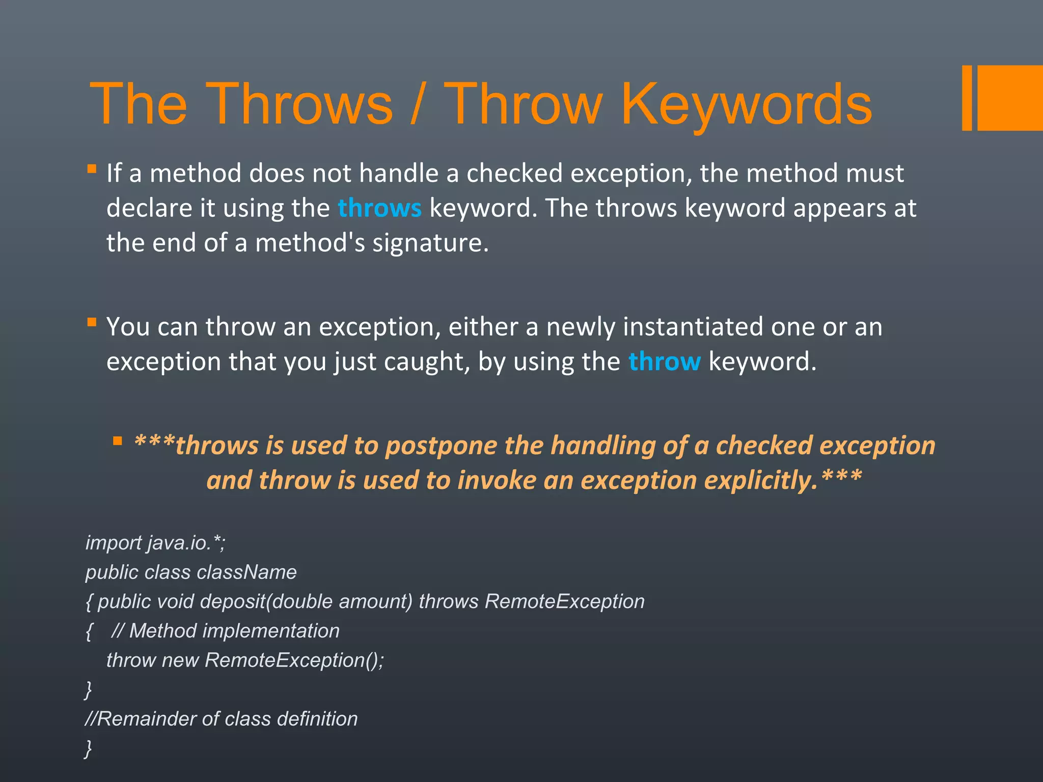 The Throws / Throw Keywords
 If a method does not handle a checked exception, the method must
declare it using the throws keyword. The throws keyword appears at
the end of a method's signature.
 You can throw an exception, either a newly instantiated one or an
exception that you just caught, by using the throw keyword.
 ***throws is used to postpone the handling of a checked exception 
and throw is used to invoke an exception explicitly.***
import java.io.*;
public class className
{ public void deposit(double amount) throws RemoteException
{ // Method implementation
throw new RemoteException();
}
//Remainder of class definition
}
 