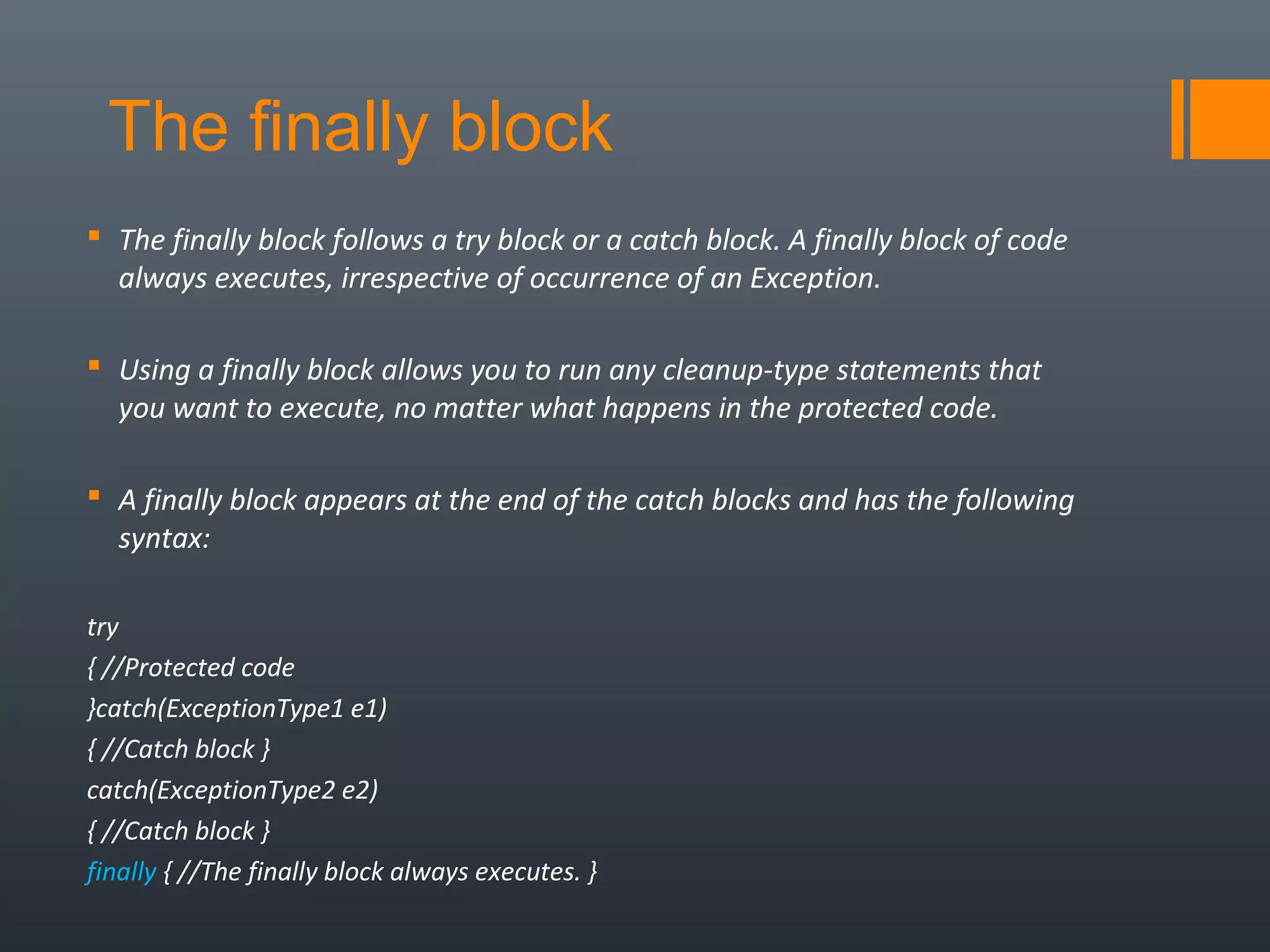 The finally block
 The finally block follows a try block or a catch block. A finally block of code
always executes, irrespective of occurrence of an Exception.
 Using a finally block allows you to run any cleanup-type statements that
you want to execute, no matter what happens in the protected code.
 A finally block appears at the end of the catch blocks and has the following
syntax:
try
{ //Protected code
}catch(ExceptionType1 e1)
{ //Catch block }
catch(ExceptionType2 e2)
{ //Catch block }
finally { //The finally block always executes. }
 