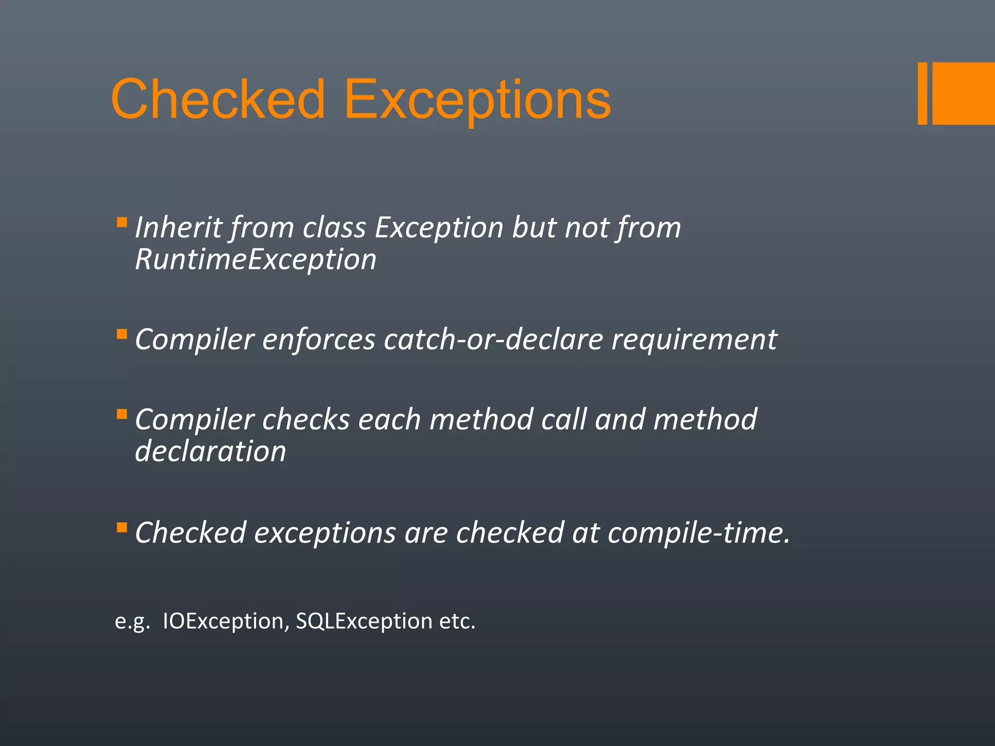 Checked Exceptions
Inherit from class Exception but not from
RuntimeException
Compiler enforces catch-or-declare requirement
Compiler checks each method call and method
declaration
Checked exceptions are checked at compile-time.
e.g. IOException, SQLException etc.
 