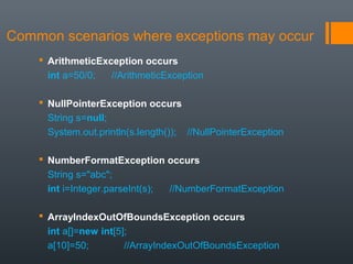 Common scenarios where exceptions may occur
 ArithmeticException occurs
int a=50/0; //ArithmeticException
 NullPointerException occurs
String s=null;
System.out.println(s.length()); //NullPointerException
 NumberFormatException occurs
String s="abc";
int i=Integer.parseInt(s); //NumberFormatException
 ArrayIndexOutOfBoundsException occurs
int a[]=new int[5];
a[10]=50; //ArrayIndexOutOfBoundsException
 