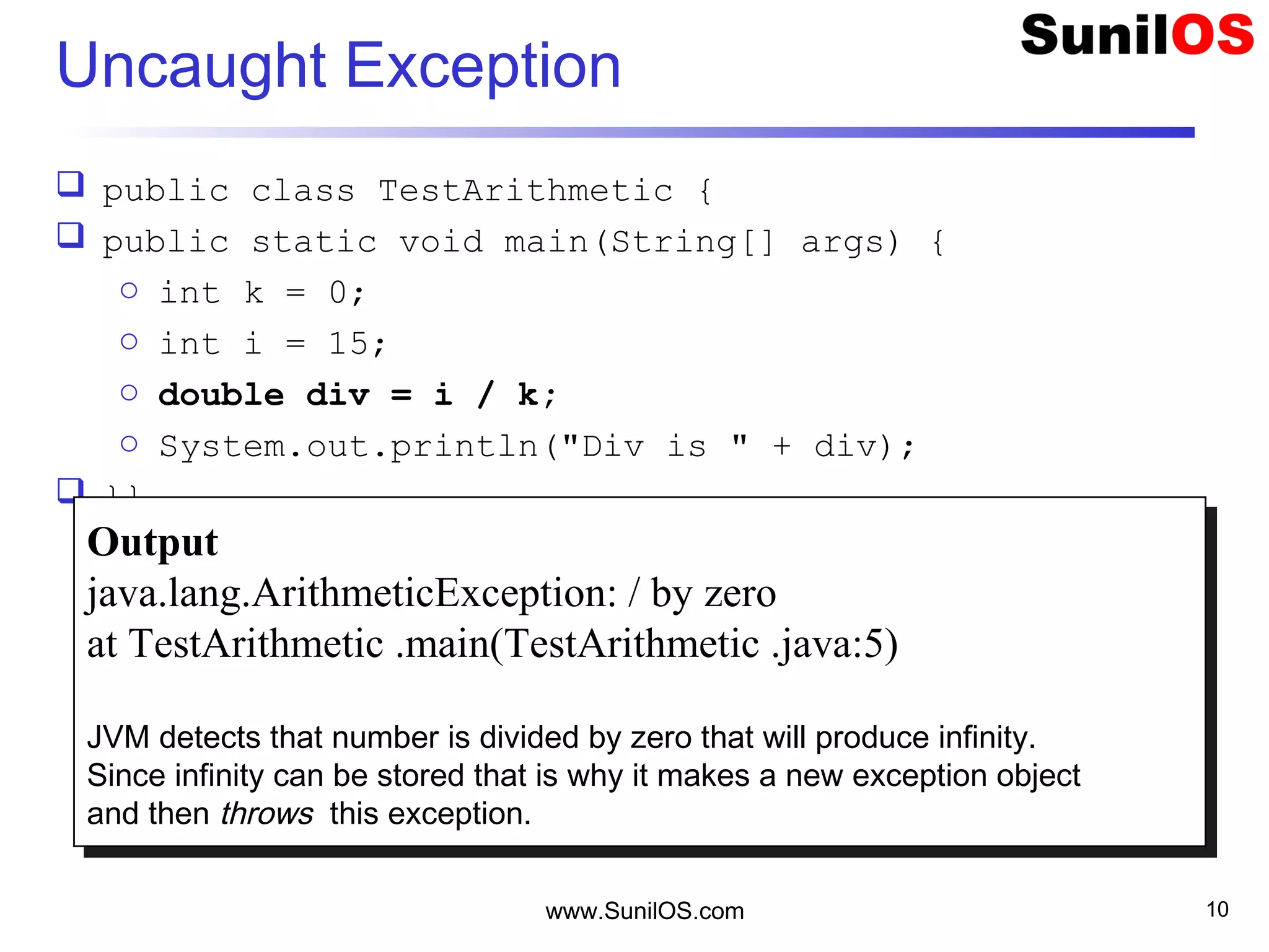 Uncaught Exception
 public class TestArithmetic {
 public static void main(String[] args) {
o int k = 0;
o int i = 15;
o double div = i / k;
o System.out.println("Div is " + div);
 }}
www.SunilOS.com 10
Output
java.lang.ArithmeticException: / by zero
at TestArithmetic .main(TestArithmetic .java:5)
JVM detects that number is divided by zero that will produce infinity.
Since infinity can be stored that is why it makes a new exception object
and then throws this exception.
Output
java.lang.ArithmeticException: / by zero
at TestArithmetic .main(TestArithmetic .java:5)
JVM detects that number is divided by zero that will produce infinity.
Since infinity can be stored that is why it makes a new exception object
and then throws this exception.
 