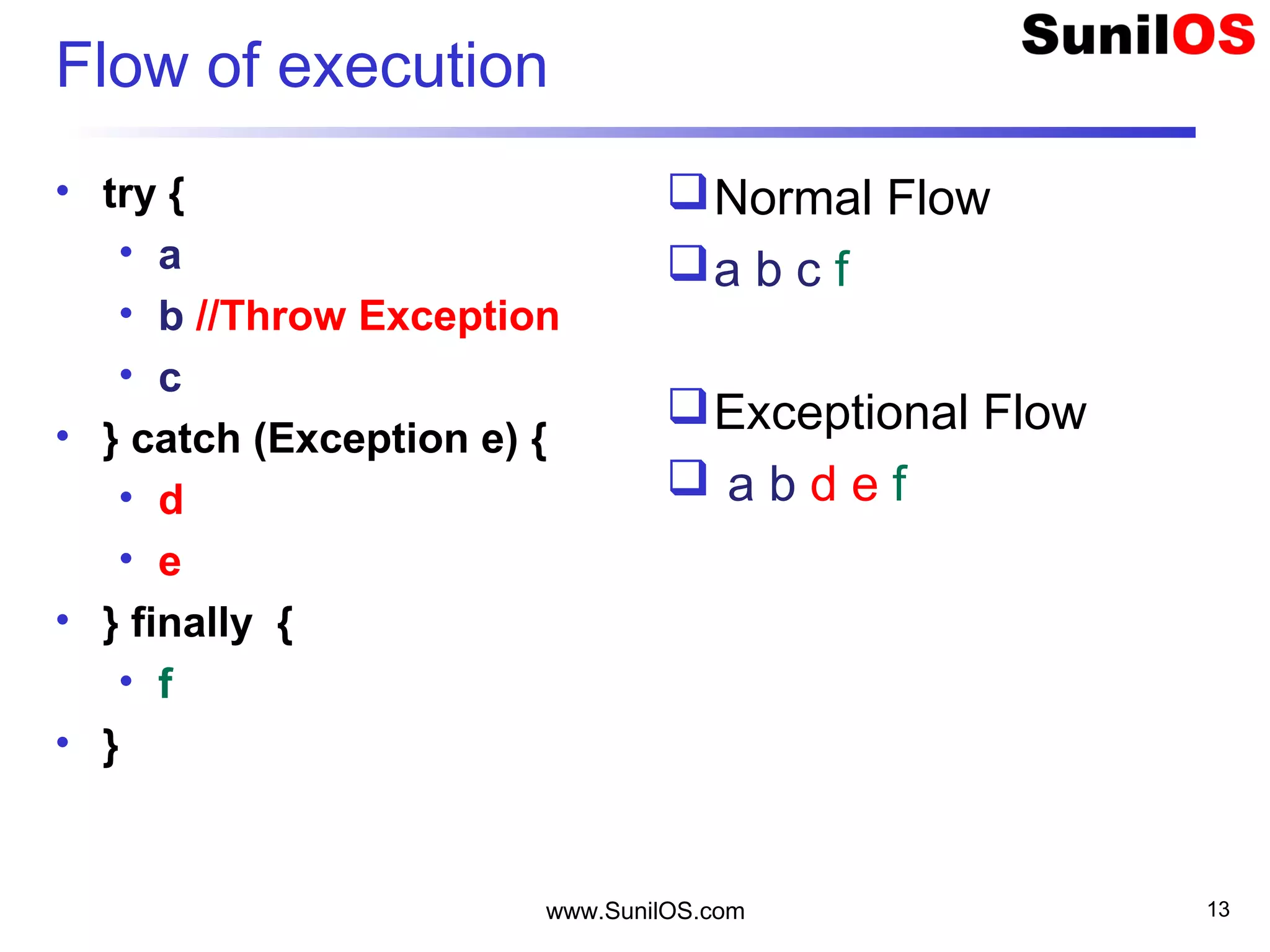 Flow of execution
• try {
• a
• b //Throw Exception
• c
• } catch (Exception e) {
• d
• e
• } finally {
• f
• }
Normal Flow
a b c f
Exceptional Flow
 a b d e f
www.SunilOS.com 13
 
