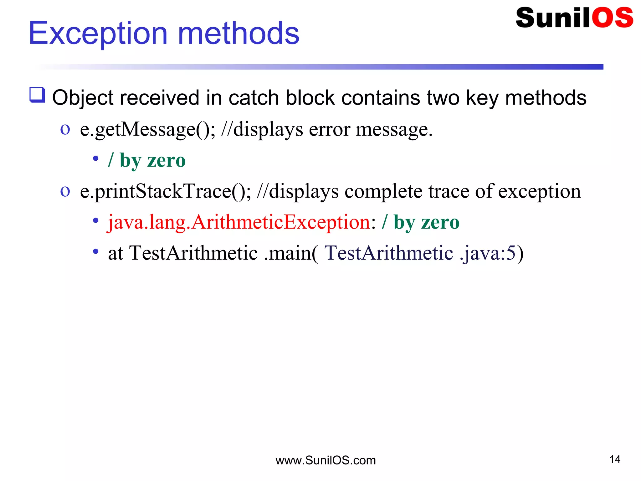 Exception methods
 Object received in catch block contains two key methods
o e.getMessage(); //displays error message.
• / by zero
o e.printStackTrace(); //displays complete trace of exception
• java.lang.ArithmeticException: / by zero
• at TestArithmetic .main( TestArithmetic .java:5)
www.SunilOS.com 14
 