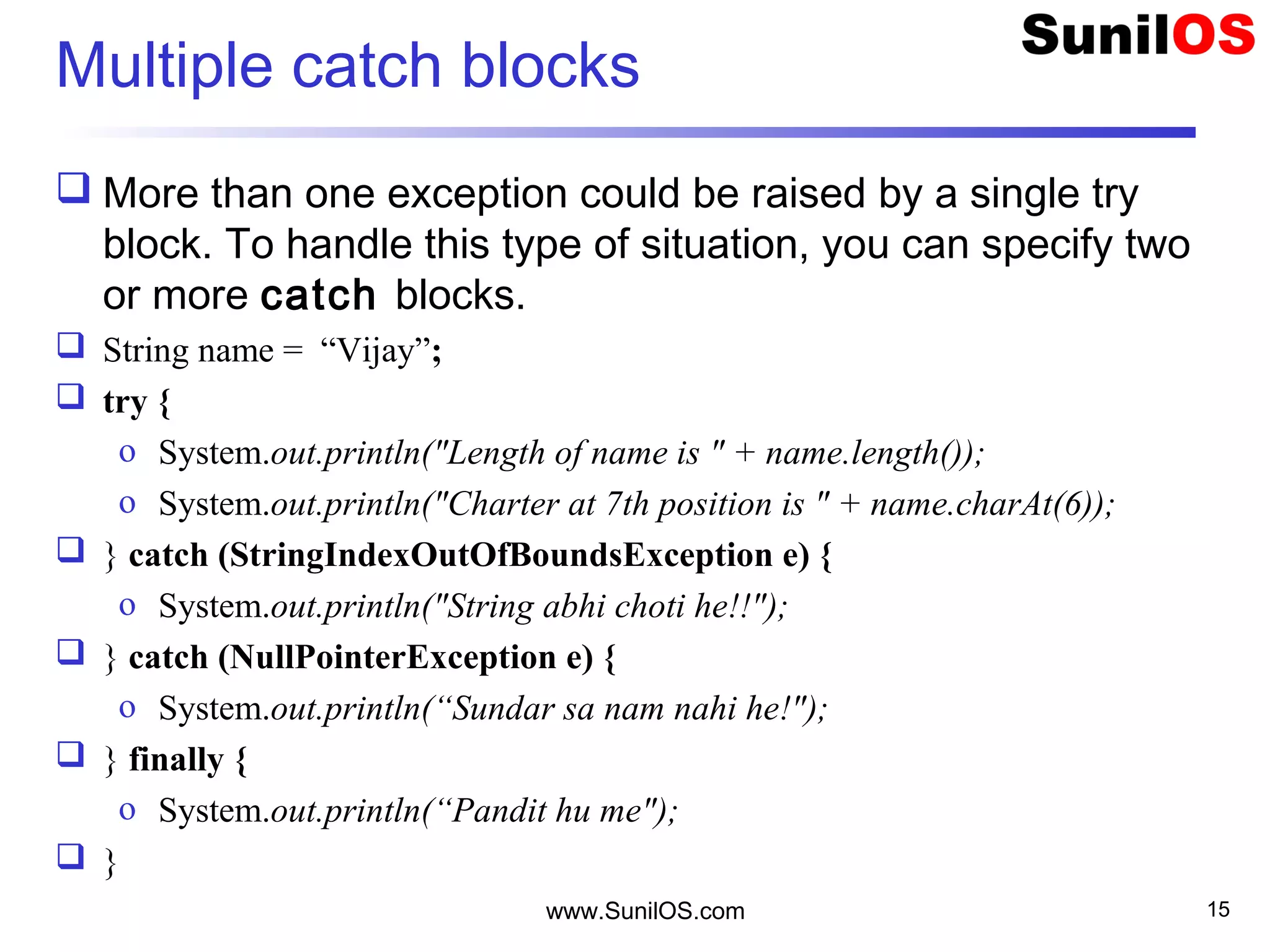 Multiple catch blocks
 More than one exception could be raised by a single try
block. To handle this type of situation, you can specify two
or more catch blocks.
 String name = “Vijay”;
 try {
o System.out.println("Length of name is " + name.length());
o System.out.println("Charter at 7th position is " + name.charAt(6));
 } catch (StringIndexOutOfBoundsException e) {
o System.out.println("String abhi choti he!!");
 } catch (NullPointerException e) {
o System.out.println(“Sundar sa nam nahi he!");
 } finally {
o System.out.println(“Pandit hu me");
 }
www.SunilOS.com 15
 