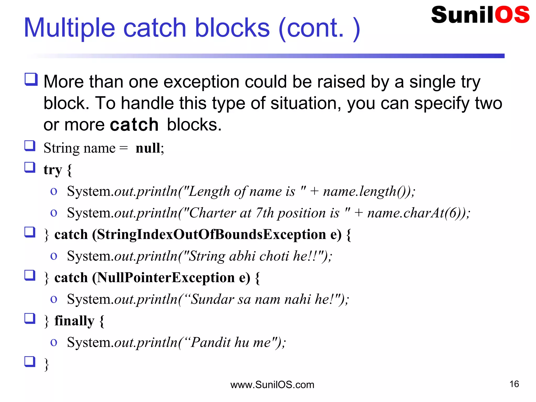 Multiple catch blocks (cont. )
 More than one exception could be raised by a single try
block. To handle this type of situation, you can specify two
or more catch blocks.
 String name = null;
 try {
o System.out.println("Length of name is " + name.length());
o System.out.println("Charter at 7th position is " + name.charAt(6));
 } catch (StringIndexOutOfBoundsException e) {
o System.out.println("String abhi choti he!!");
 } catch (NullPointerException e) {
o System.out.println(“Sundar sa nam nahi he!");
 } finally {
o System.out.println(“Pandit hu me");
 }
www.SunilOS.com 16
 