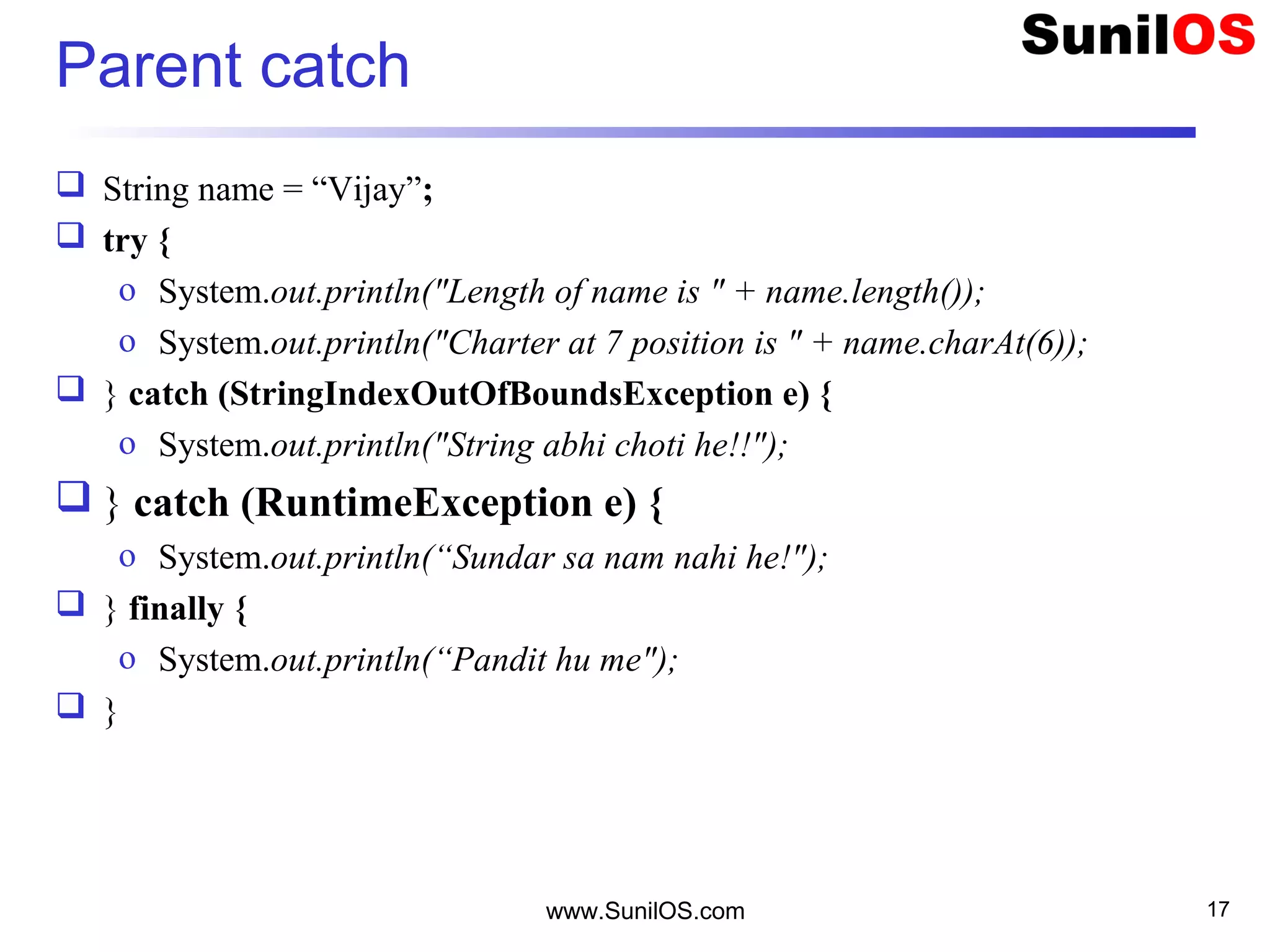 Parent catch
 String name = “Vijay”;
 try {
o System.out.println("Length of name is " + name.length());
o System.out.println("Charter at 7 position is " + name.charAt(6));
 } catch (StringIndexOutOfBoundsException e) {
o System.out.println("String abhi choti he!!");
 } catch (RuntimeException e) {
o System.out.println(“Sundar sa nam nahi he!");
 } finally {
o System.out.println(“Pandit hu me");
 }
www.SunilOS.com 17
 