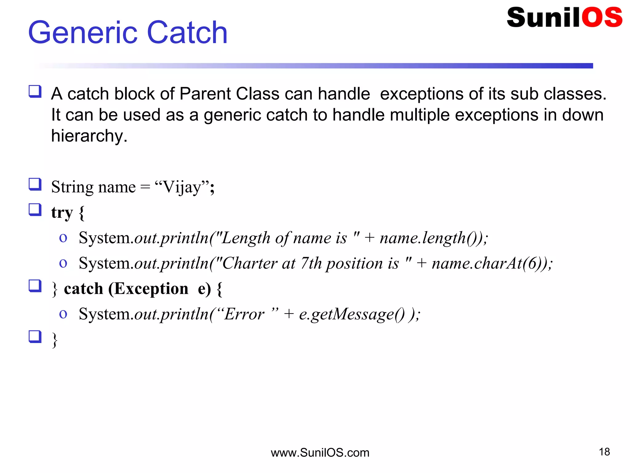 Generic Catch
 A catch block of Parent Class can handle exceptions of its sub classes.
It can be used as a generic catch to handle multiple exceptions in down
hierarchy.
 String name = “Vijay”;
 try {
o System.out.println("Length of name is " + name.length());
o System.out.println("Charter at 7th position is " + name.charAt(6));
 } catch (Exception e) {
o System.out.println(“Error ” + e.getMessage() );
 }
www.SunilOS.com 18
 