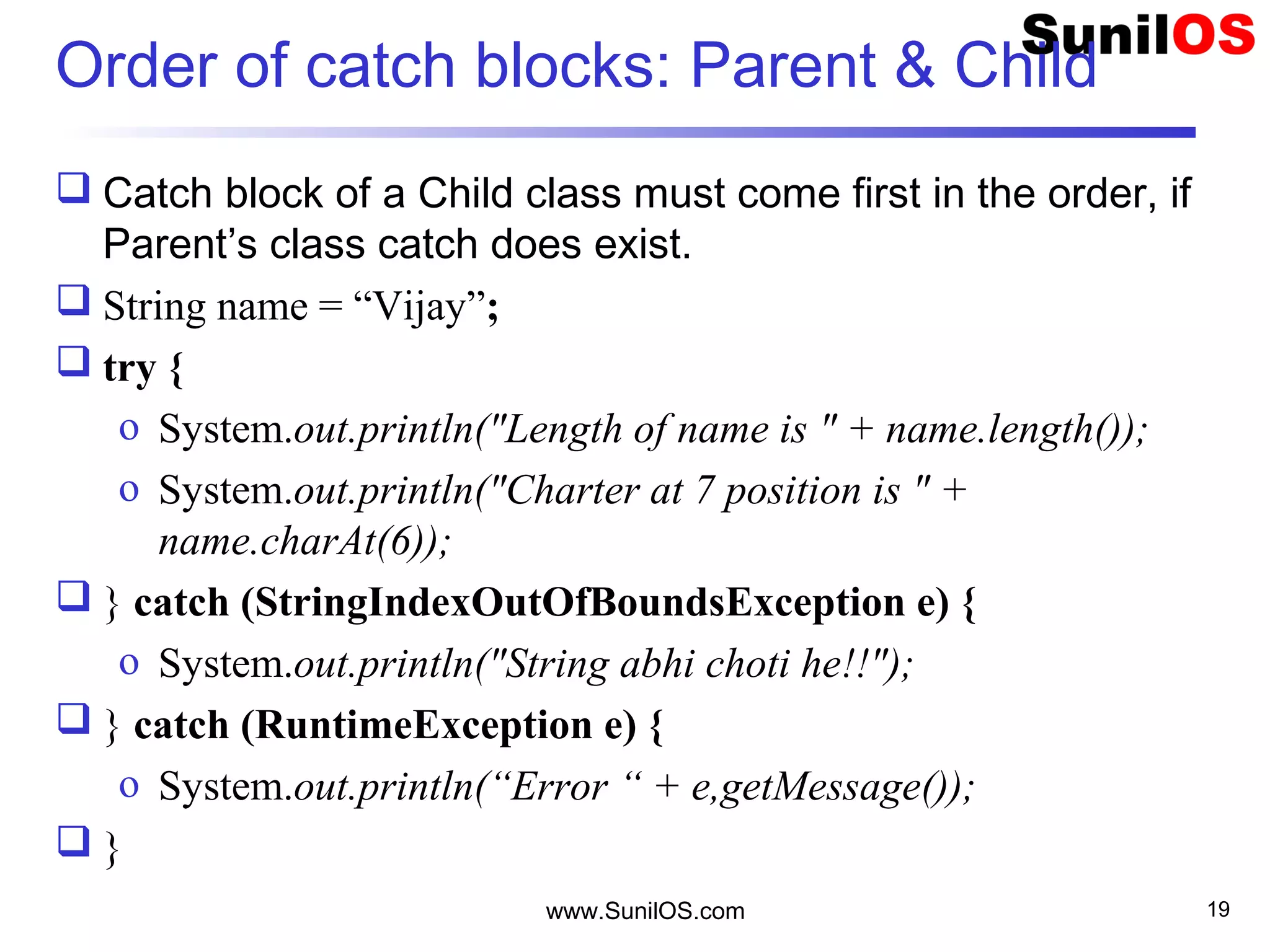 Order of catch blocks: Parent & Child
 Catch block of a Child class must come first in the order, if
Parent’s class catch does exist.
 String name = “Vijay”;
 try {
o System.out.println("Length of name is " + name.length());
o System.out.println("Charter at 7 position is " +
name.charAt(6));
 } catch (StringIndexOutOfBoundsException e) {
o System.out.println("String abhi choti he!!");
 } catch (RuntimeException e) {
o System.out.println(“Error “ + e,getMessage());
 }
www.SunilOS.com 19
 