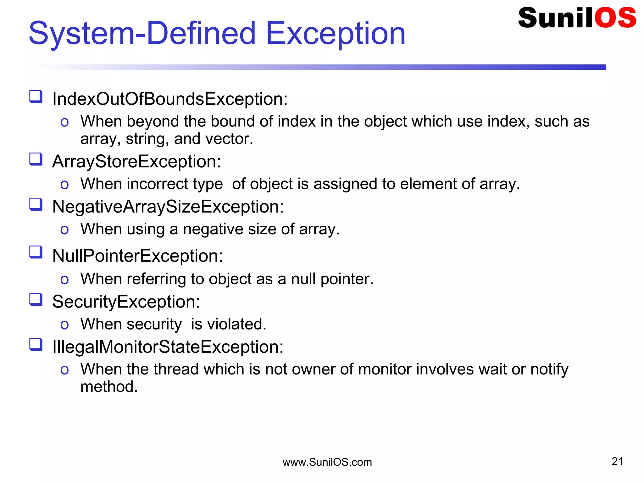 www.SunilOS.com 21
System-Defined Exception
 IndexOutOfBoundsException:
o When beyond the bound of index in the object which use index, such as
array, string, and vector.
 ArrayStoreException:
o When incorrect type of object is assigned to element of array.
 NegativeArraySizeException:
o When using a negative size of array.
 NullPointerException:
o When referring to object as a null pointer.
 SecurityException:
o When security is violated.
 IllegalMonitorStateException:
o When the thread which is not owner of monitor involves wait or notify
method.
 