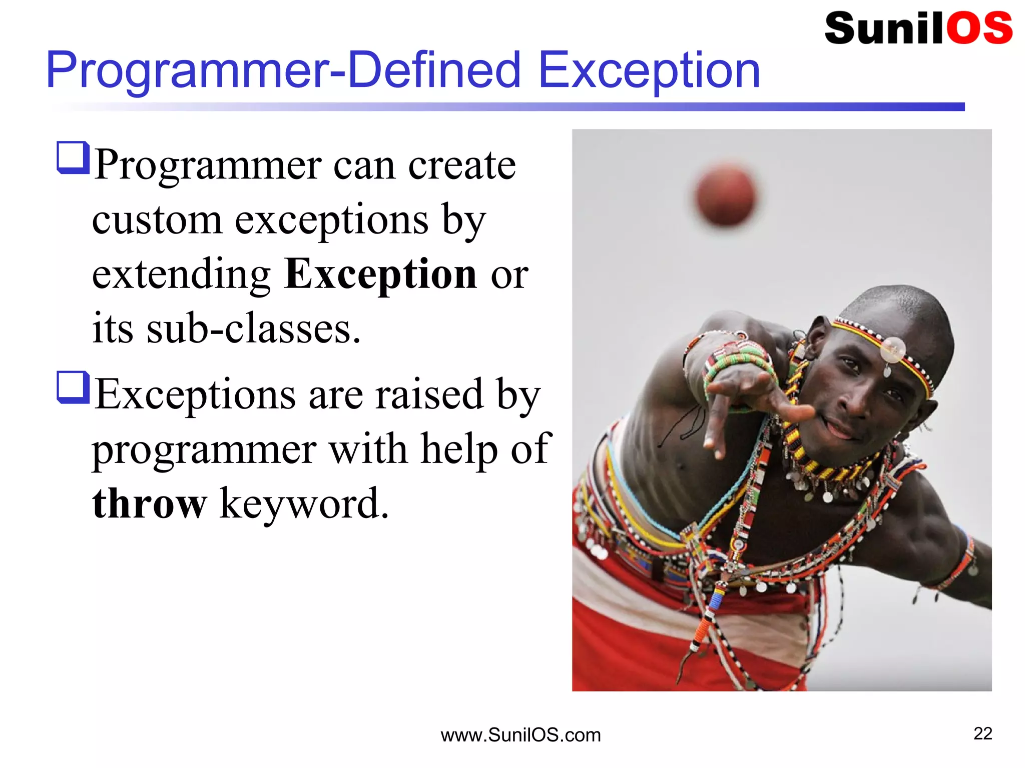 www.SunilOS.com 22
Programmer-Defined Exception
Programmer can create
custom exceptions by
extending Exception or
its sub-classes.
Exceptions are raised by
programmer with help of
throw keyword.
 