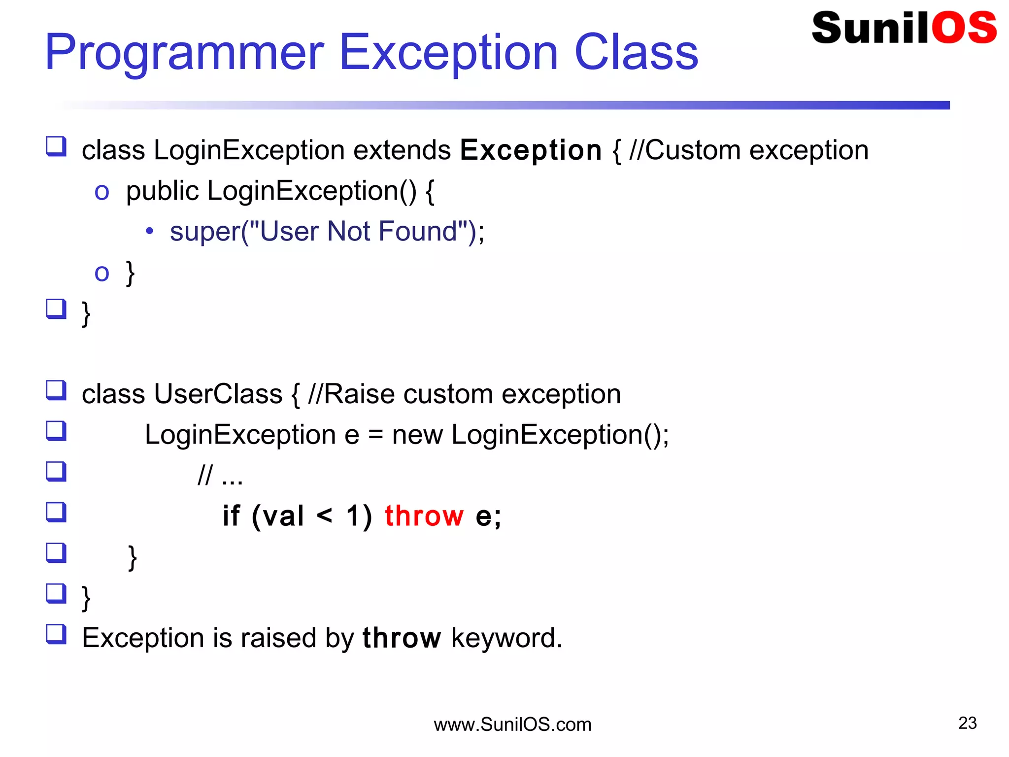 Programmer Exception Class
 class LoginException extends Exception { //Custom exception
o public LoginException() {
• super("User Not Found");
o }
 }
 class UserClass { //Raise custom exception
 LoginException e = new LoginException();
 // ...
 if (val < 1) throw e;
 }
 }
 Exception is raised by throw keyword.
www.SunilOS.com 23
 