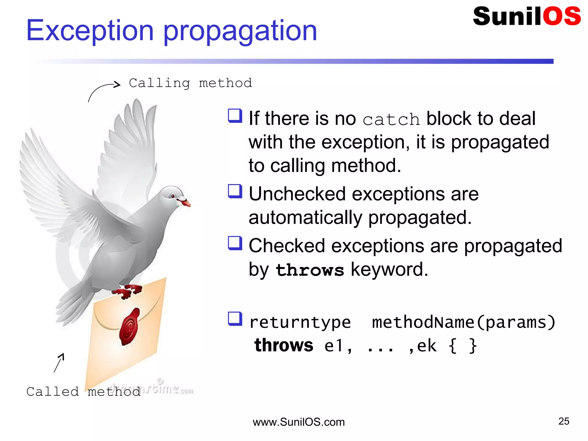 www.SunilOS.com 25
Exception propagation
 If there is no catch block to deal
with the exception, it is propagated
to calling method.
 Unchecked exceptions are
automatically propagated.
 Checked exceptions are propagated
by throws keyword.
 returntype methodName(params)
throws e1, ... ,ek { }
Called method
Calling method
 