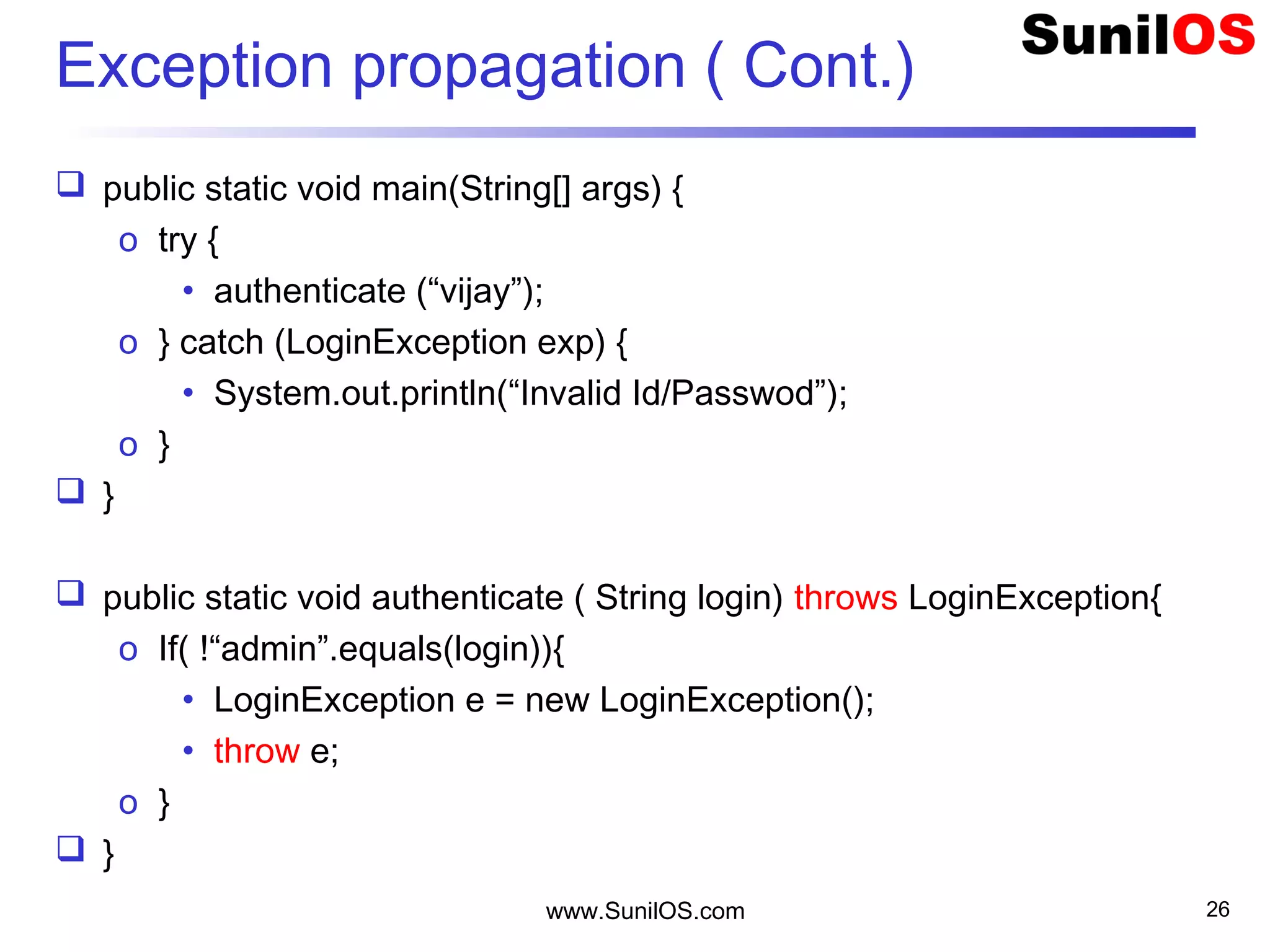 Exception propagation ( Cont.)
 public static void main(String[] args) {
o try {
• authenticate (“vijay”);
o } catch (LoginException exp) {
• System.out.println(“Invalid Id/Passwod”);
o }
 }
 public static void authenticate ( String login) throws LoginException{
o If( !“admin”.equals(login)){
• LoginException e = new LoginException();
• throw e;
o }
 }
www.SunilOS.com 26
 