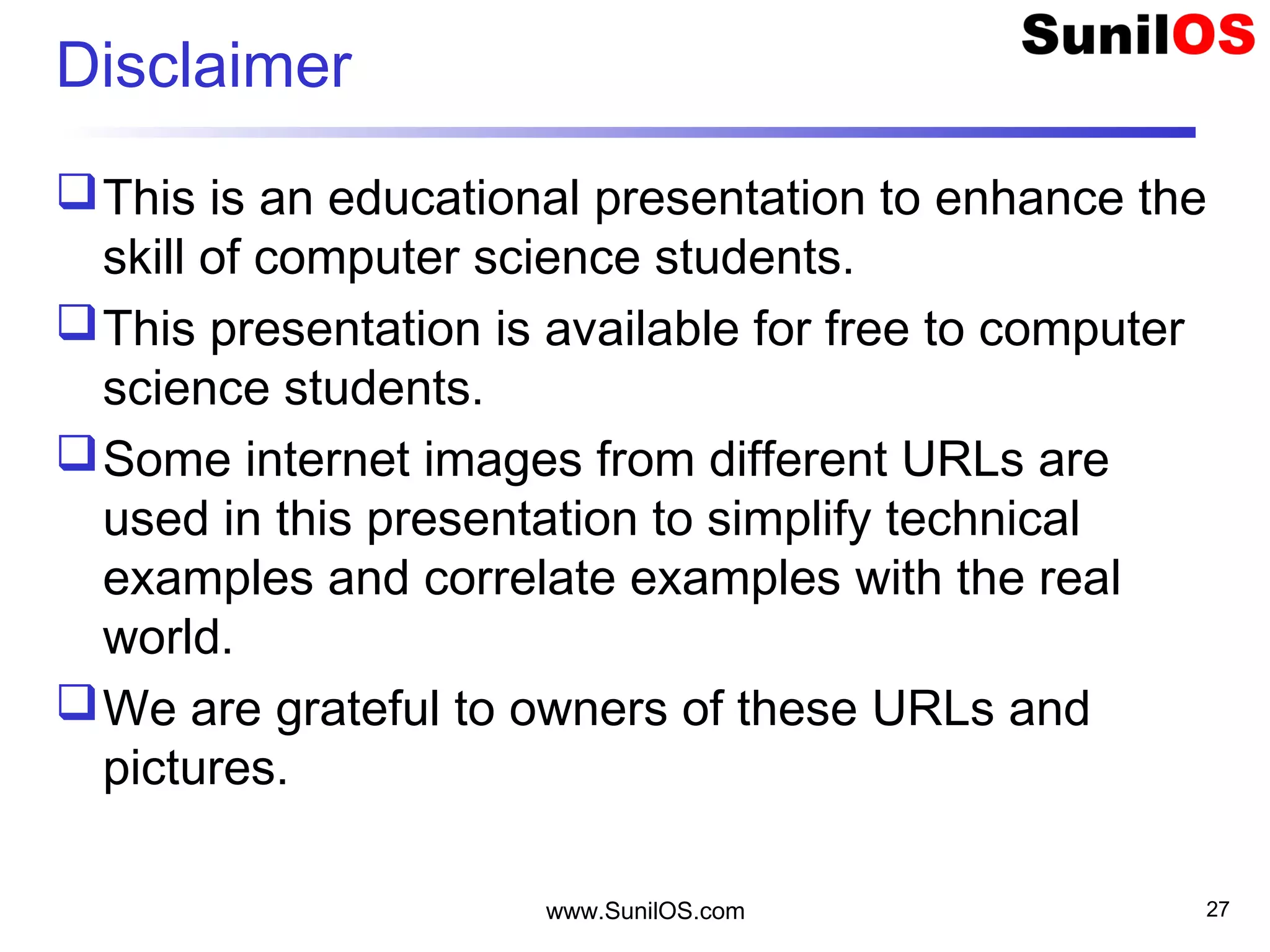 Disclaimer
This is an educational presentation to enhance the
skill of computer science students.
This presentation is available for free to computer
science students.
Some internet images from different URLs are
used in this presentation to simplify technical
examples and correlate examples with the real
world.
We are grateful to owners of these URLs and
pictures.
www.SunilOS.com 27
 