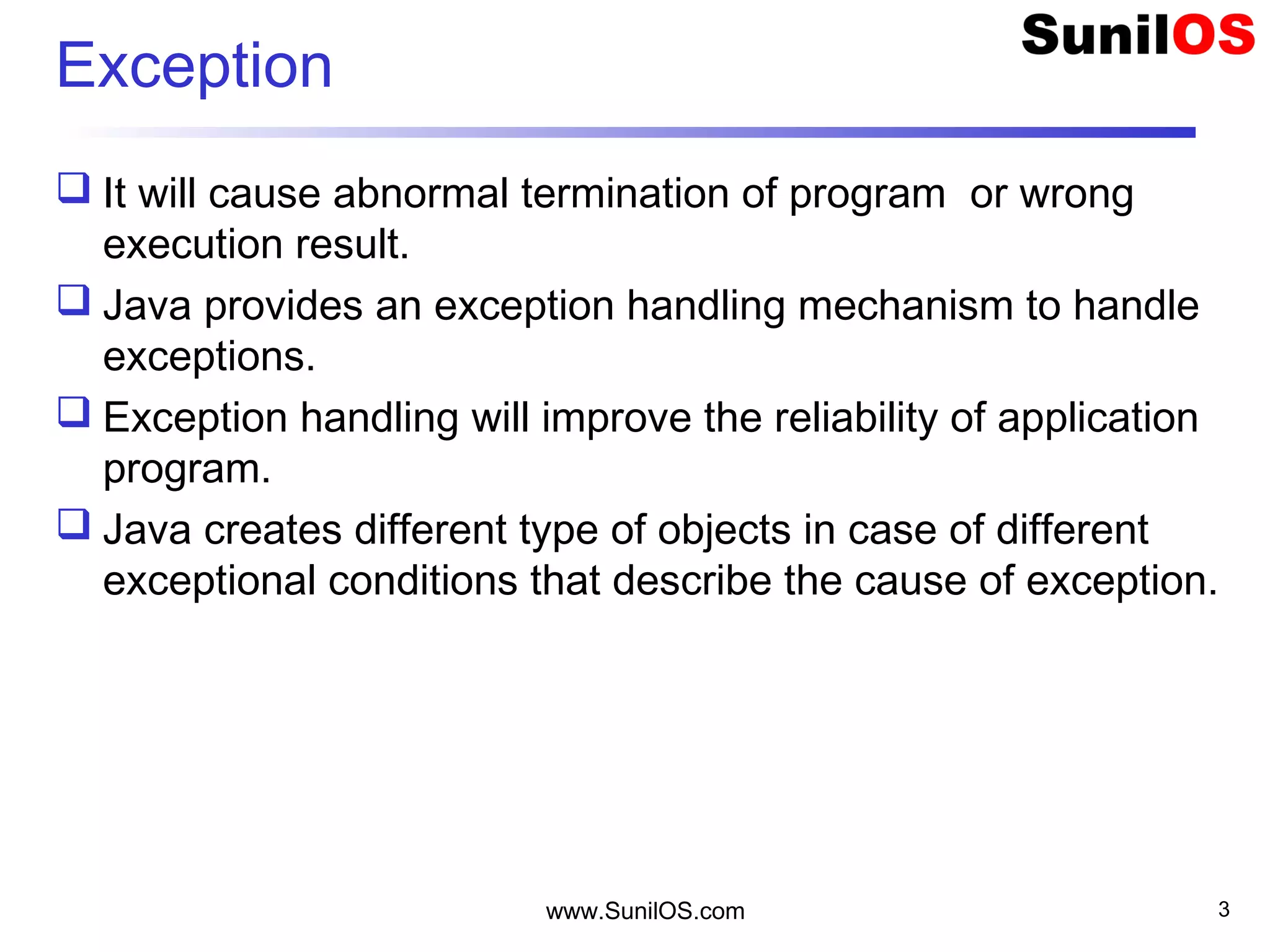 www.SunilOS.com 3
Exception
 It will cause abnormal termination of program or wrong
execution result.
 Java provides an exception handling mechanism to handle
exceptions.
 Exception handling will improve the reliability of application
program.
 Java creates different type of objects in case of different
exceptional conditions that describe the cause of exception.
 