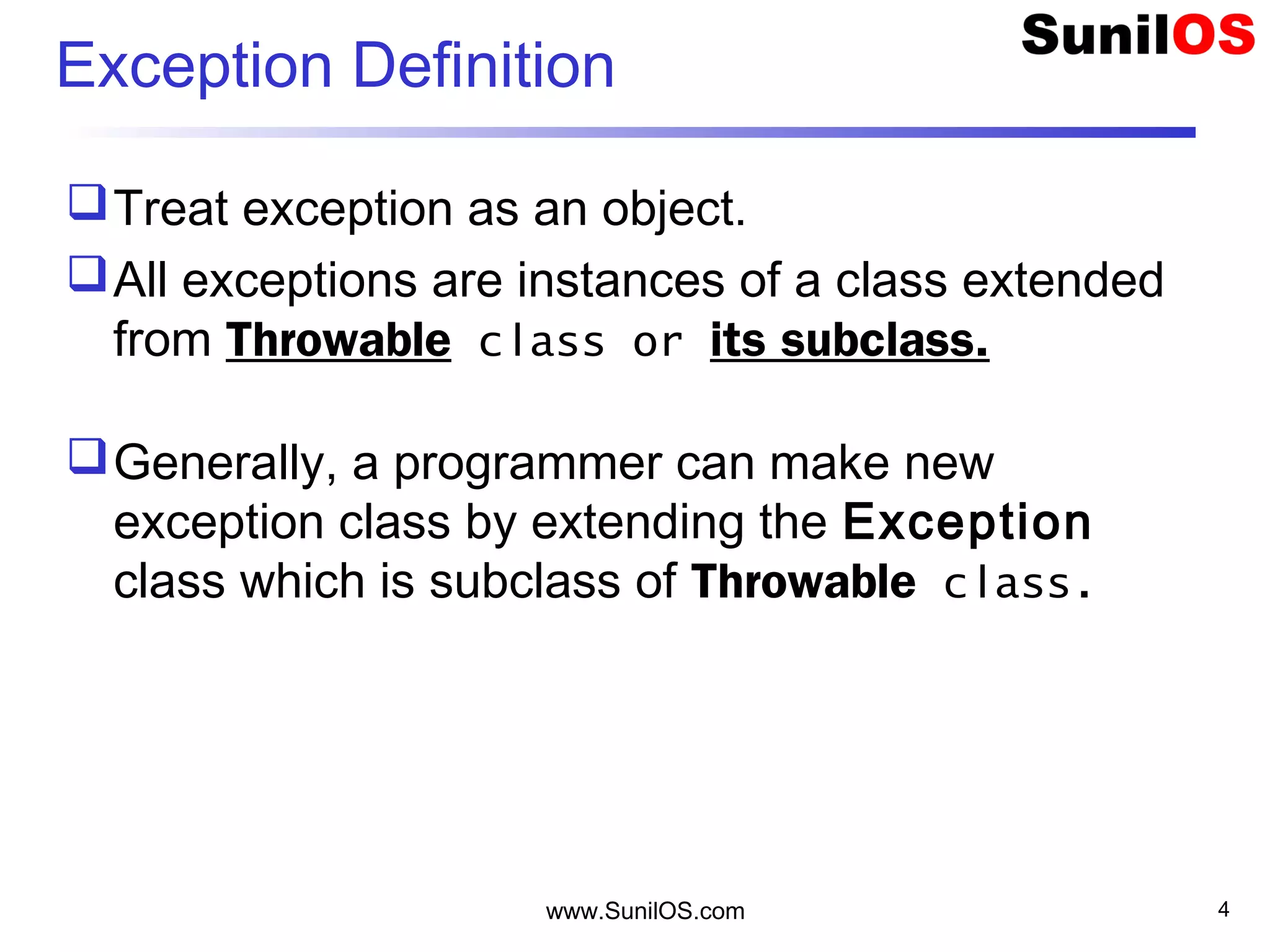 www.SunilOS.com 4
Exception Definition
Treat exception as an object.
All exceptions are instances of a class extended
from Throwable class or its subclass.
Generally, a programmer can make new
exception class by extending the Exception
class which is subclass of Throwable class.
 