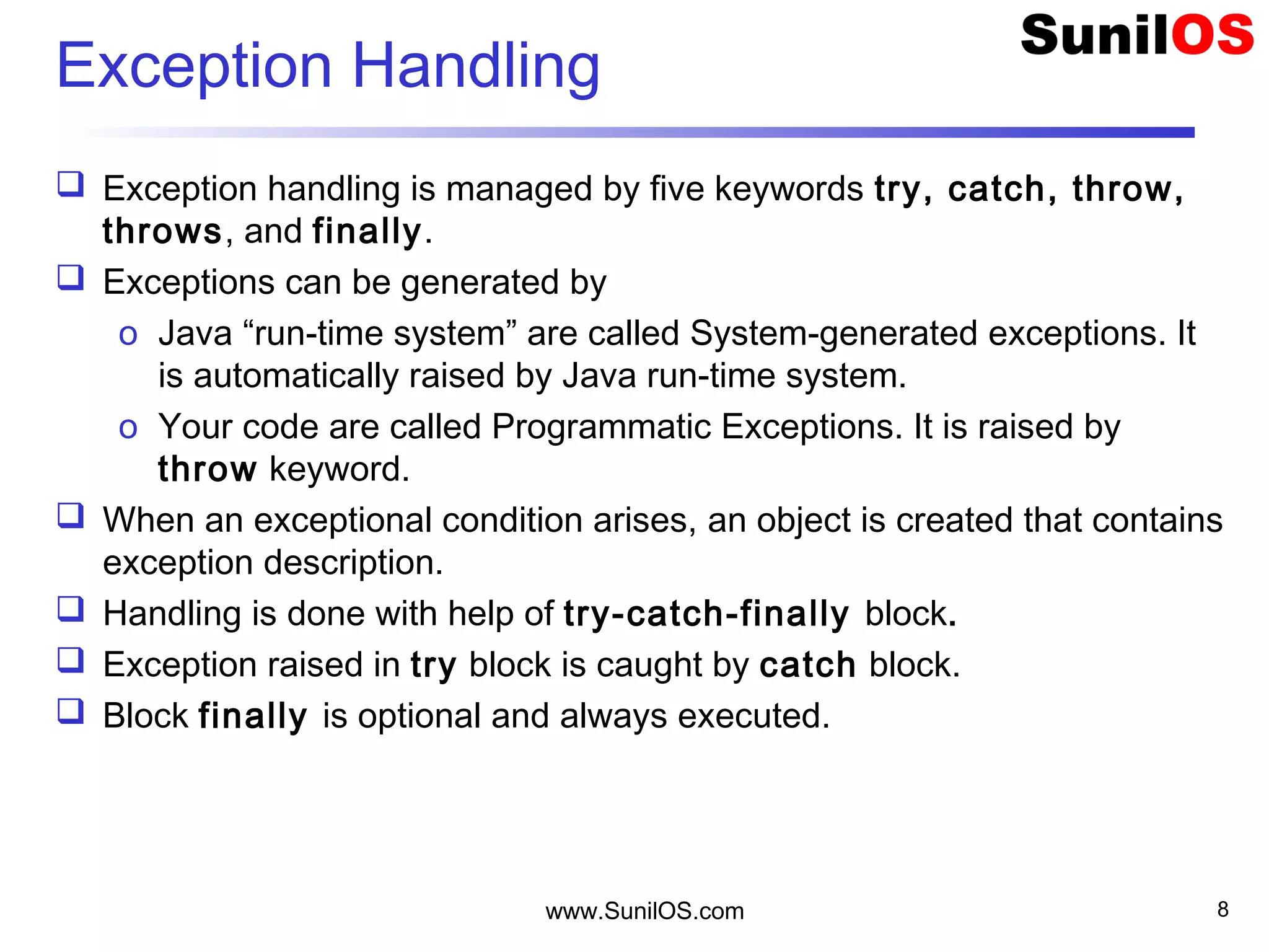 www.SunilOS.com 8
Exception Handling
 Exception handling is managed by five keywords try, catch, throw,
throws, and finally.
 Exceptions can be generated by
o Java “run-time system” are called System-generated exceptions. It
is automatically raised by Java run-time system.
o Your code are called Programmatic Exceptions. It is raised by
throw keyword.
 When an exceptional condition arises, an object is created that contains
exception description.
 Handling is done with help of try-catch-finally block.
 Exception raised in try block is caught by catch block.
 Block finally is optional and always executed.
 