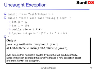 Uncaught Exception
 public class TestArithmetic {
 public static void main(String[] args) {
o int k = 0;
o int i = 15;
o double div = i / k;
o System.out.println("Div is " + div);
 }}
www.SunilOS.com 10
Output
java.lang.ArithmeticException: / by zero
at TestArithmetic .main(TestArithmetic .java:5)
JVM detects that number is divided by zero that will produce infinity.
Since infinity can be stored that is why it makes a new exception object
and then throws this exception.
Output
java.lang.ArithmeticException: / by zero
at TestArithmetic .main(TestArithmetic .java:5)
JVM detects that number is divided by zero that will produce infinity.
Since infinity can be stored that is why it makes a new exception object
and then throws this exception.
 